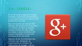 3.4-. GOOGLE+
Es la red social creada por Google.
Contiene numerosas herramientas y
su principal fuente de usuarios es la
plataforma YouTube.
Esta red cuenta con más de 500
millones de usuarios en el mundo y
10 millones de ellos en España,
aunque muchos de ellos estén
asociados a otros servidores del
popular buscador y no por uso
exclusivo de la red social.
Algunas de las herramientas que
contiene son: Hangouts, la
organización en círculos, las
colecciones de Google+ con su
 