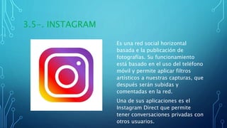 3.5-. INSTAGRAM
Es una red social horizontal
basada e la publicación de
fotografías. Su funcionamiento
está basado en el uso del teléfono
móvil y permite aplicar filtros
artísticos a nuestras capturas, que
después serán subidas y
comentadas en la red.
Una de sus aplicaciones es el
Instagram Direct que permite
tener conversaciones privadas con
otros usuarios.
 