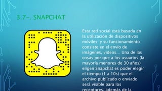 3.7-. SNAPCHAT
Esta red social está basada en
la utilización de dispositivos
móviles y su funcionamiento
consiste en el envío de
imágenes, videos… Una de las
cosas por que a los usuarios (la
mayoría menores de 30 años)
eligen Snapchat es poder elegir
el tiempo (1 a 10s) que el
archivo publicado o enviado
será visible para los
 