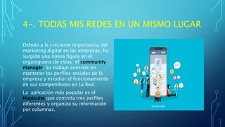 4-. TODAS MIS REDES EN UN MISMO LUGAR
Debido a la creciente importancia del
marketing digital en las empresas, ha
surgido una nueva figura en el
organigrama de estas: el community
manager. Su trabajo consiste en
mantener los perfiles sociales de la
empresa y estudiar el funcionamiento
de sus competidores en La Red.
La aplicación más popular es el
Hootsuite que controla tres perfiles
diferentes y organiza su información
por columnas.
 