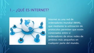 1.- ¿QUÉ ES INTERNET?
Internet es una red de
ordenadores mundial (WAN),
que mediante la utilización de
protocolos permiten que estén
conectados entre sí
ordenadores de otras redes de
ámbitos más pequeños en
cualquier parte del mundo.
 