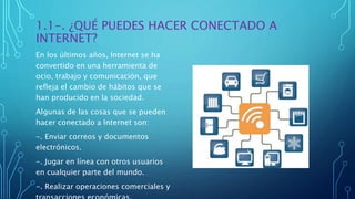 1.1-. ¿QUÉ PUEDES HACER CONECTADO A
INTERNET?
En los últimos años, Internet se ha
convertido en una herramienta de
ocio, trabajo y comunicación, que
refleja el cambio de hábitos que se
han producido en la sociedad.
Algunas de las cosas que se pueden
hacer conectado a Internet son:
-. Enviar correos y documentos
electrónicos.
-. Jugar en línea con otros usuarios
en cualquier parte del mundo.
-. Realizar operaciones comerciales y
 