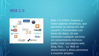 WEB 2.0
Web 2.0 (2004): Empezó a
haber páginas dinámicas, que
permitían la interacción del
usuario y funcionaban con
bases de datos. En ese
momento cualquier persona
sin conocimiento técnicos
podía crear una página web,
blog, foro… La Web se
democratizó y ahora pertenece
a usuarios propios.
 