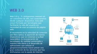 WEB 3.0
Web 3.0 (¿…?): Utilizaremos internet sin
ser consientes de ello, nos conectaremos
desde cualquier dispositivo. Esta web
estará formada por tecnologías que
facilitarán la vida del usuario sin
necesidad de usar un entorno de página
web.
El incremento en la velocidad de conexión
por fibra óptica, la aparición de nuevos
dispositivos que se conectan a La Red
(wearables), la incorporación de
tecnologías de realidad aumentada a
nuestra vida diaria o el desarrollo de
aplicaciones que utilizan el
geoposicionamiento hacen prever una
gran evolución de los servicios que hoy
disfrutamos con la ayuda de Internet.
 