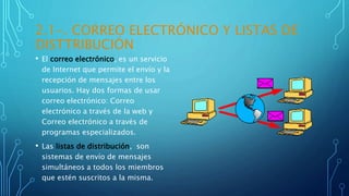 2.1-. CORREO ELECTRÓNICO Y LISTAS DE
DISTTRIBUCIÓN
• El correo electrónico, es un servicio
de Internet que permite el envío y la
recepción de mensajes entre los
usuarios. Hay dos formas de usar
correo electrónico: Correo
electrónico a través de la web y
Correo electrónico a través de
programas especializados.
• Las listas de distribución, son
sistemas de envío de mensajes
simultáneos a todos los miembros
que estén suscritos a la misma.
 