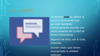2.2-. CHATS
El termino chat se refiere al
servicio de Internet que
permite mantener
conversaciones escritas con
otros usuarios de La Red de
forma instantánea.
Algunos de ellos son X-chat,
chatzilla.
Existen chats que tienen
incorporada la utilidad
webcam.
 