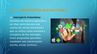 2.3-. MENSAJERÍA INSTANTÁNEA
La mensajería instantánea
funciona de manera parecida a
un chat, pero precisa una
cuenta de correo electrónico
que se utiliza como emisora y
receptora de los mensajes.
Estos programas permiten:
mantener una conversación
escrita, enviar archivos…
 