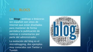 2.5-. BLOGS
Los blogs, weblogs o bitácoras
(en español) son sitios de
Internet que están diseñados
para mantener de forma
periódica la publicación de
noticias o comentarios por
parte del administrador.
La evolución del blog es el
microblogging, dos ejemplos
muy conocidos son Twitter y
Tumblr.
 