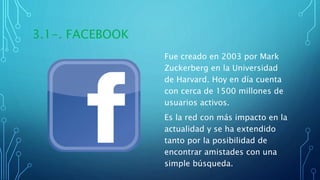 3.1-. FACEBOOK
Fue creado en 2003 por Mark
Zuckerberg en la Universidad
de Harvard. Hoy en día cuenta
con cerca de 1500 millones de
usuarios activos.
Es la red con más impacto en la
actualidad y se ha extendido
tanto por la posibilidad de
encontrar amistades con una
simple búsqueda.
 