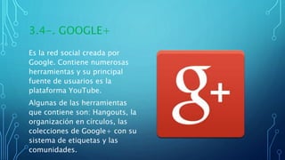 3.4-. GOOGLE+
Es la red social creada por
Google. Contiene numerosas
herramientas y su principal
fuente de usuarios es la
plataforma YouTube.
Algunas de las herramientas
que contiene son: Hangouts, la
organización en círculos, las
colecciones de Google+ con su
sistema de etiquetas y las
comunidades.
 