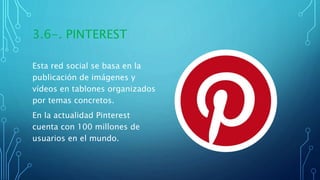 3.6-. PINTEREST
Esta red social se basa en la
publicación de imágenes y
vídeos en tablones organizados
por temas concretos.
En la actualidad Pinterest
cuenta con 100 millones de
usuarios en el mundo.
 