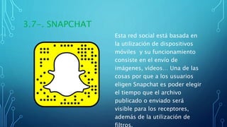 3.7-. SNAPCHAT
Esta red social está basada en
la utilización de dispositivos
móviles y su funcionamiento
consiste en el envío de
imágenes, videos… Una de las
cosas por que a los usuarios
eligen Snapchat es poder elegir
el tiempo que el archivo
publicado o enviado será
visible para los receptores,
además de la utilización de
filtros.
 