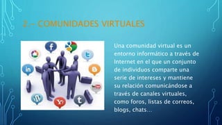 2.- COMUNIDADES VIRTUALES
Una comunidad virtual es un
entorno informático a través de
Internet en el que un conjunto
de individuos comparte una
serie de intereses y mantiene
su relación comunicándose a
través de canales virtuales,
como foros, listas de correos,
blogs, chats…
 