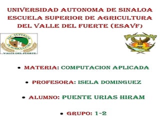 UNIVERSIDAD AUTONOMA DE SINALOA
ESCUELA SUPERIOR DE AGRICULTURA
DEL VALLE DEL FUERTE (ESAVF)
MATERIA: COMPUTACION APLICADA
PROFESORA: ISELA DOMINGUEZ
ALUMNO: PUENTE URIAS HIRAM
GRUPO: 1-2
 