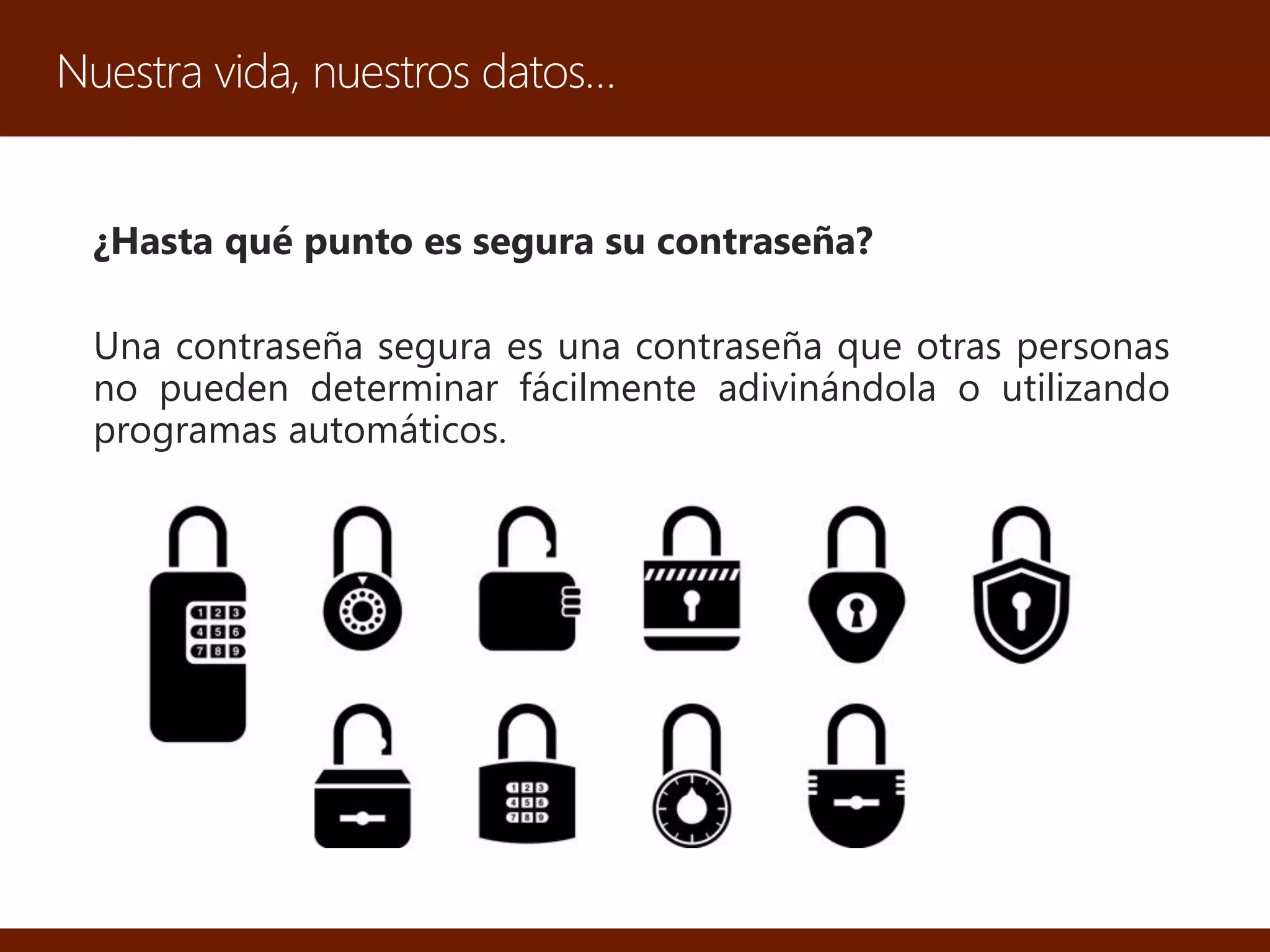 Nuestra vida, nuestros datos…
¿Hasta qué punto es segura su contraseña?
Una contraseña segura es una contraseña que otras personas
no pueden determinar fácilmente adivinándola o utilizando
programas automáticos.
 