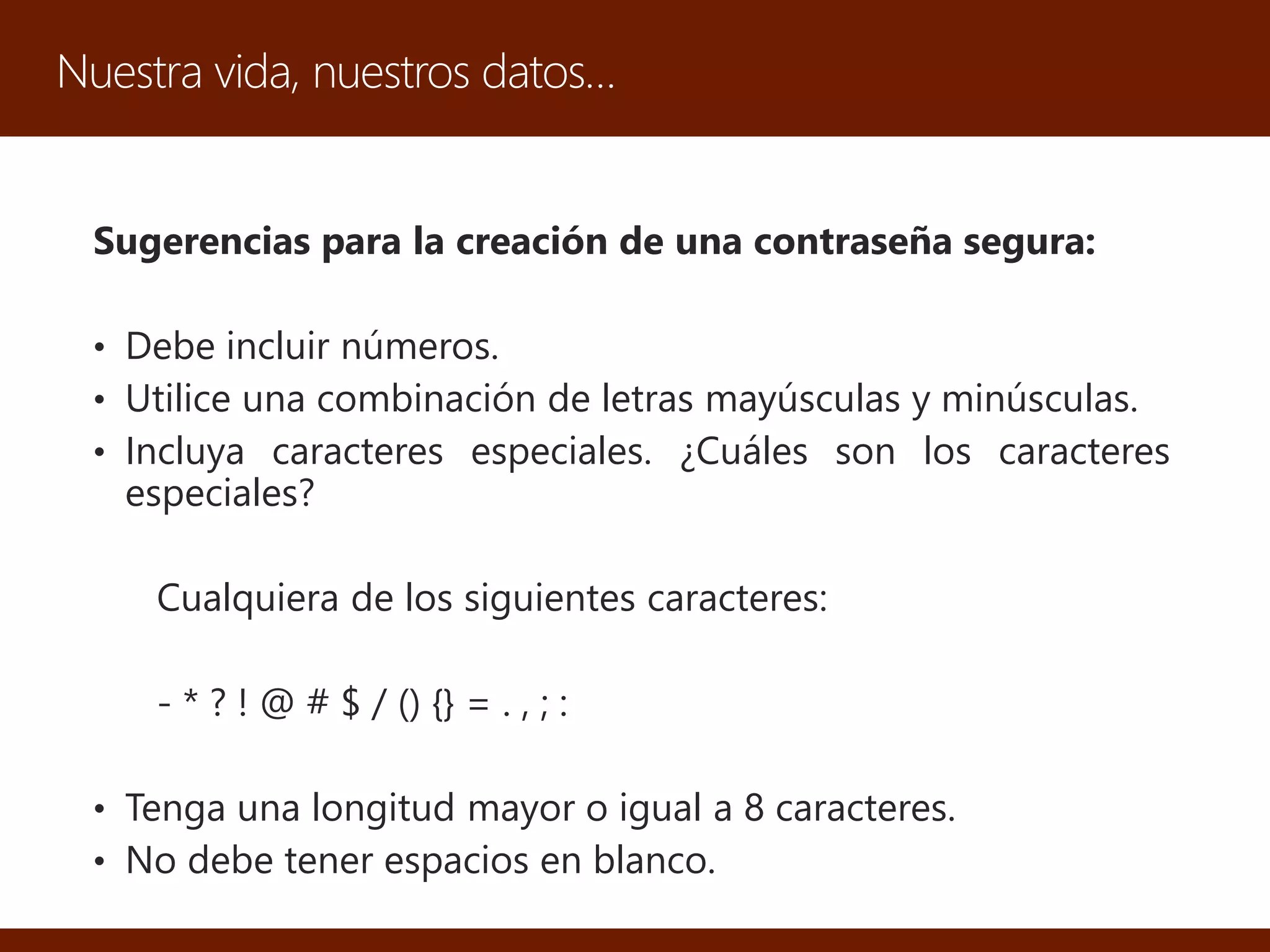 Nuestra vida, nuestros datos…
Sugerencias para la creación de una contraseña segura:
• Debe incluir números.
• Utilice una combinación de letras mayúsculas y minúsculas.
• Incluya caracteres especiales. ¿Cuáles son los caracteres
especiales?
Cualquiera de los siguientes caracteres:
- * ? ! @ # $ / () {} = . , ; :
• Tenga una longitud mayor o igual a 8 caracteres.
• No debe tener espacios en blanco.
 