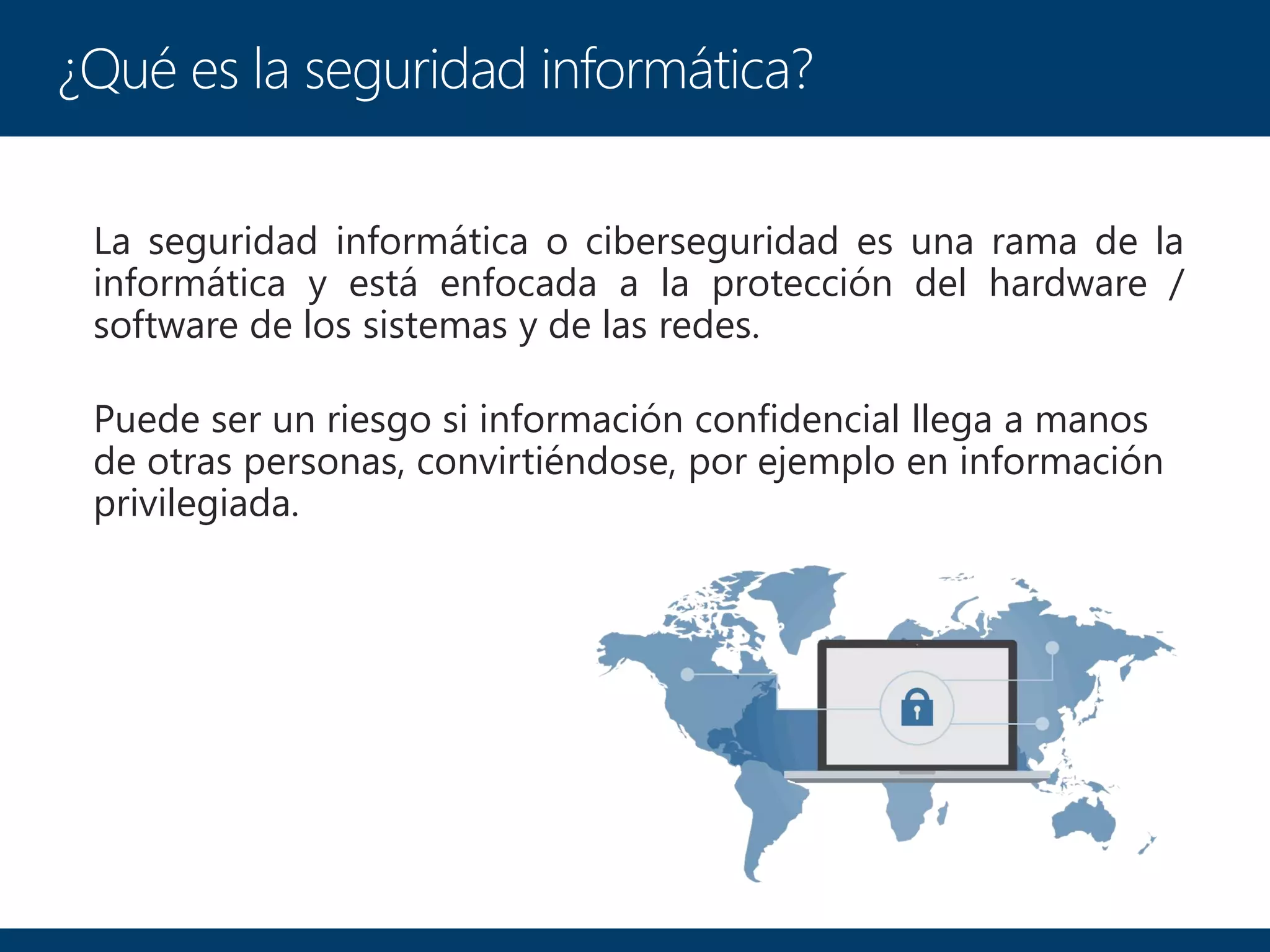 La seguridad informática o ciberseguridad es una rama de la
informática y está enfocada a la protección del hardware /
software de los sistemas y de las redes.
Puede ser un riesgo si información confidencial llega a manos
de otras personas, convirtiéndose, por ejemplo en información
privilegiada.
¿Qué es la seguridad informática?
 