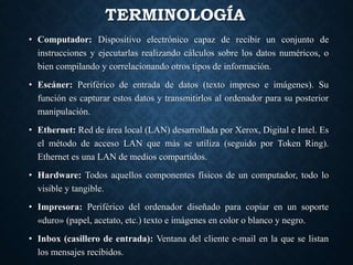TERMINOLOGÍA
• Computador: Dispositivo electrónico capaz de recibir un conjunto de
instrucciones y ejecutarlas realizando cálculos sobre los datos numéricos, o
bien compilando y correlacionando otros tipos de información.
• Escáner: Periférico de entrada de datos (texto impreso e imágenes). Su
función es capturar estos datos y transmitirlos al ordenador para su posterior
manipulación.
• Ethernet: Red de área local (LAN) desarrollada por Xerox, Digital e Intel. Es
el método de acceso LAN que más se utiliza (seguido por Token Ring).
Ethernet es una LAN de medios compartidos.
• Hardware: Todos aquellos componentes físicos de un computador, todo lo
visible y tangible.
• Impresora: Periférico del ordenador diseñado para copiar en un soporte
«duro» (papel, acetato, etc.) texto e imágenes en color o blanco y negro.
• Inbox (casillero de entrada): Ventana del cliente e-mail en la que se listan
los mensajes recibidos.
 