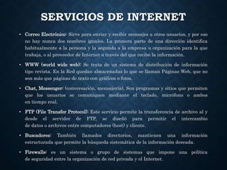 SERVICIOS DE INTERNET
• Correo Electrónico: Sirve para enviar y recibir mensajes a otros usuarios, y por eso
no hay nunca dos nombres iguales. La primera parte de una dirección identifica
habitualmente a la persona y la segunda a la empresa u organización para la que
trabaja, o al proveedor de Internet a través del que recibe la información.
• WWW (world wide web): Se trata de un sistema de distribución de información
tipo revista. En la Red quedan almacenadas lo que se llaman Páginas Web, que no
son más que páginas de texto con gráficos o fotos.
• Chat, Messenger: (conversación, mensajería). Son programas y sitios que permiten
que los usuarios se comuniquen mediante el teclado, micrófono o ambos
en tiempo real.
• FTP (File Transfer Protocol): Este servicio permite la transferencia de archivo al y
desde el servidor de FTP, se diseñó para permitir el intercambio
de datos o archivos entre computadores (host) y cliente.
• Buscadores: También llamados directorios, mantienen una información
estructurada que permite la búsqueda sistemática de la información deseada.
• Firewalls: es un sistema o grupo de sistemas que impone una política
de seguridad entre la organización de red privada y el Internet.
 