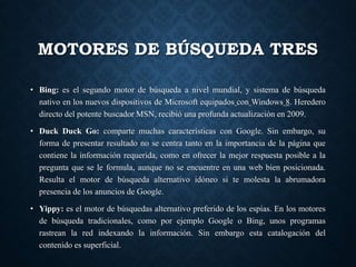 MOTORES DE BÚSQUEDA TRES
• Bing: es el segundo motor de búsqueda a nivel mundial, y sistema de búsqueda
nativo en los nuevos dispositivos de Microsoft equipados con Windows 8. Heredero
directo del potente buscador MSN, recibió una profunda actualización en 2009.
• Duck Duck Go: comparte muchas características con Google. Sin embargo, su
forma de presentar resultado no se centra tanto en la importancia de la página que
contiene la información requerida, como en ofrecer la mejor respuesta posible a la
pregunta que se le formula, aunque no se encuentre en una web bien posicionada.
Resulta el motor de búsqueda alternativo idóneo si te molesta la abrumadora
presencia de los anuncios de Google.
• Yippy: es el motor de búsquedas alternativo preferido de los espías. En los motores
de búsqueda tradicionales, como por ejemplo Google o Bing, unos programas
rastrean la red indexando la información. Sin embargo esta catalogación del
contenido es superficial.
 