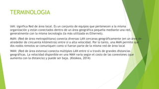 TERMINOLOGIA
lAN: significa Red de área local. Es un conjunto de equipos que pertenecen a la misma
organización y están conectados dentro de un área geográfica pequeña mediante una red,
generalmente con la misma tecnología (la más utilizada es Ethernet).
MAN: (Red de área metropolitana) conecta diversas LAN cercanas geográficamente (en un área de
alrededor de cincuenta kilómetros) entre sí a alta velocidad. Por lo tanto, una MAN permite que
dos nodos remotos se comuniquen como si fueran parte de la misma red de área local
WAN: (Red de área extensa) conecta múltiples LAN entre sí a través de grandes distancias
geográficas. La velocidad disponible en una WAN varía según el costo de las conexiones (que
aumenta con la distancia) y puede ser baja. (Kioskea, 2014)
 