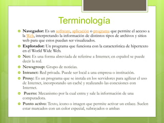 Terminología
 Navegador: Es un software, aplicación o programa que permite el acceso a
la Web, interpretando la información de distintos tipos de archivos y sitios
web para que estos puedan ser visualizados.
 Explorador: Un programa que funciona con la característica de hipertexto
en el World Wide Web.
 Net: Es una forma abreviada de referirse a Internet; en español se puede
decir la red.
 Newsgroup: Grupo de noticias.
 Intranet: Red privada. Puede ser local a una empresa o institución.
 Proxy: Es un programa que se instala en los servidores para agilizar el uso
de Internet, incorporando un caché y realizando las conexiones con
Internet.
 Puerto: Mecanismo por la cual entra y sale la información de una
computadora.
 Punto activo: Texto, icono o imagen que permite activar un enlace. Suelen
estar marcados con un color especial, subrayados o ambas
 