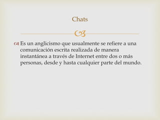 
 Es un anglicismo que usualmente se refiere a una
comunicación escrita realizada de manera
instantánea a través de Internet entre dos o más
personas, desde y hasta cualquier parte del mundo.
Chats
 