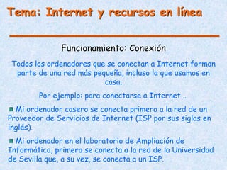 Funcionamiento: Conexión
Tema: Internet y recursos en línea
Todos los ordenadores que se conectan a Internet forman
parte de una red más pequeña, incluso la que usamos en
casa.
Por ejemplo: para conectarse a Internet …
Mi ordenador casero se conecta primero a la red de un
Proveedor de Servicios de Internet (ISP por sus siglas en
inglés).
Mi ordenador en el laboratorio de Ampliación de
Informática, primero se conecta a la red de la Universidad
de Sevilla que, a su vez, se conecta a un ISP.
 