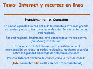 Funcionamiento: Conexión
Tema: Internet y recursos en línea
En ambos ejemplos, la red del ISP se conecta a otra más grande,
esa a otra y a otra, hasta que mi ordenador forma parte de una
red regional.
Esa red regional, finalmente, está conectada al tronco central
(backbone) de Internet.
El tronco central de Internet está constituido por la
interconexión de todas las redes regionales, mediante acuerdos
entre las grandes empresas de telecomunicaciones.
Por eso Internet también se conoce como la “red de redes”.
(Interconnected Networks = Redes Interconectadas)
 