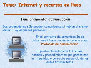 Funcionamiento: Comunicación
Tema: Internet y recursos en línea
Dos ordenadores sólo pueden comunicarse si hablan el mismo
idioma … igual que las personas.
En el contexto de comunicación de
datos, ese idioma común se conoce como
Protocolo de Comunicación.
El protocolo establece las reglas,
normas y procedimientos que garantizan
la integridad y correcta secuencia de los
datos transmitidos.
 