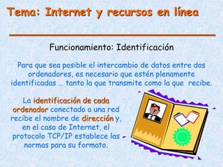 Tema: Internet y recursos en línea
Funcionamiento: Identificación
Para que sea posible el intercambio de datos entre dos
ordenadores, es necesario que estén plenamente
identificadas … tanto la que transmite como la que recibe.
La identificación de cada
ordenador conectado a una red
recibe el nombre de dirección y,
en el caso de Internet, el
protocolo TCP/IP establece las
normas para su formato.
 