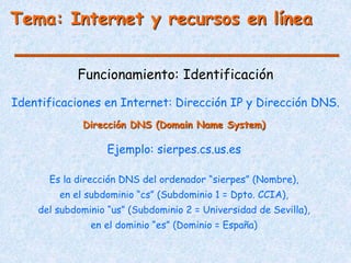 Tema: Internet y recursos en línea
Funcionamiento: Identificación
Identificaciones en Internet: Dirección IP y Dirección DNS.
Es la dirección DNS del ordenador “sierpes” (Nombre),
en el subdominio “cs” (Subdominio 1 = Dpto. CCIA),
del subdominio “us” (Subdominio 2 = Universidad de Sevilla),
en el dominio “es” (Dominio = España)
Dirección DNS (Domain Name System)
Ejemplo: sierpes.cs.us.es
 