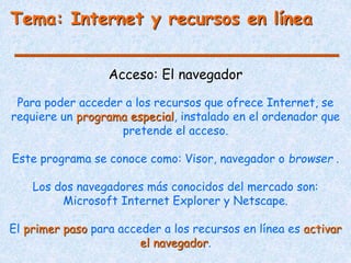 Tema: Internet y recursos en línea
Acceso: El navegador
Para poder acceder a los recursos que ofrece Internet, se
requiere un programa especial, instalado en el ordenador que
pretende el acceso.
Este programa se conoce como: Visor, navegador o browser .
Los dos navegadores más conocidos del mercado son:
Microsoft Internet Explorer y Netscape.
El primer paso para acceder a los recursos en línea es activar
el navegador.
 