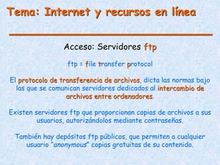 Tema: Internet y recursos en línea
Acceso: Servidores ftp
ftp = file transfer protocol
El protocolo de transferencia de archivos, dicta las normas bajo
las que se comunican servidores dedicados al intercambio de
archivos entre ordenadores.
Existen servidores ftp que proporcionan copias de archivos a sus
usuarios, autorizándolos mediante contraseñas.
También hay depósitos ftp públicos, que permiten a cualquier
usuario “anonymous” copias gratuitas de su contenido.
 