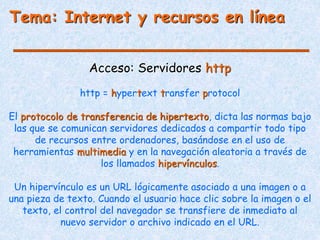 Tema: Internet y recursos en línea
Acceso: Servidores http
http = hypertext transfer protocol
El protocolo de transferencia de hipertexto, dicta las normas bajo
las que se comunican servidores dedicados a compartir todo tipo
de recursos entre ordenadores, basándose en el uso de
herramientas multimedia y en la navegación aleatoria a través de
los llamados hipervínculos.
Un hipervínculo es un URL lógicamente asociado a una imagen o a
una pieza de texto. Cuando el usuario hace clic sobre la imagen o el
texto, el control del navegador se transfiere de inmediato al
nuevo servidor o archivo indicado en el URL.
 