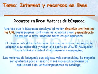 Tema: Internet y recursos en línea
Recursos en línea: Motores de búsqueda
Una vez que la búsqueda concluye, el motor devuelve una lista de
los URL cuyas páginas contienen las palabras clave y un extracto
de las dos o tres líneas de texto en que aparecen.
El usuario sólo debe seleccionar las que considera que mejor se
adaptan a su necesidad y hacer clic sobre su URL. El navegador
transferirá el control directamente a esa página.
Los motores de búsqueda son páginas web comerciales. La mayoría
son gratuitas para el usuario y sus ingresos provienen de
publicidad o de las suscripciones a su catálogo.
 