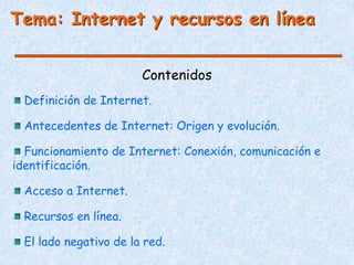 Contenidos
Tema: Internet y recursos en línea
Definición de Internet.
Antecedentes de Internet: Origen y evolución.
Funcionamiento de Internet: Conexión, comunicación e
identificación.
Acceso a Internet.
Recursos en línea.
El lado negativo de la red.
 