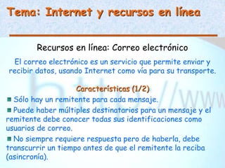 Tema: Internet y recursos en línea
Recursos en línea: Correo electrónico
El correo electrónico es un servicio que permite enviar y
recibir datos, usando Internet como vía para su transporte.
Características (1/2)
Sólo hay un remitente para cada mensaje.
Puede haber múltiples destinatarios para un mensaje y el
remitente debe conocer todas sus identificaciones como
usuarios de correo.
No siempre requiere respuesta pero de haberla, debe
transcurrir un tiempo antes de que el remitente la reciba
(asincronía).
 