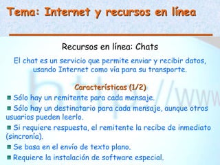 Tema: Internet y recursos en línea
Recursos en línea: Chats
El chat es un servicio que permite enviar y recibir datos,
usando Internet como vía para su transporte.
Características (1/2)
Sólo hay un remitente para cada mensaje.
Sólo hay un destinatario para cada mensaje, aunque otros
usuarios pueden leerlo.
Si requiere respuesta, el remitente la recibe de inmediato
(sincronía).
Se basa en el envío de texto plano.
Requiere la instalación de software especial.
 