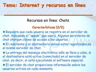 Tema: Internet y recursos en línea
Recursos en línea: Chats
Características (2/2)
Requiere que cada usuario se registre en el servidor de
chat, indicando el “apodo” que usará. Algunos servidores de
chat otorgan claves de acceso a los usuarios.
El remitente y el destinatario deben estar registrados en
el mismo servidor de chat.
La entrega del mensaje electrónico sólo se lleva a cabo, si
el destinatario está activo (conectado) en el servidor de
chat, es decir, si está ejecutando el software especial.
El servidor de chat proporciona información sobre los
usuarios activos en cada momento.
 