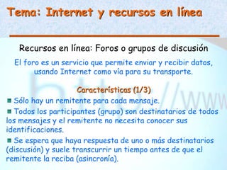 Tema: Internet y recursos en línea
Recursos en línea: Foros o grupos de discusión
El foro es un servicio que permite enviar y recibir datos,
usando Internet como vía para su transporte.
Características (1/3)
Sólo hay un remitente para cada mensaje.
Todos los participantes (grupo) son destinatarios de todos
los mensajes y el remitente no necesita conocer sus
identificaciones.
Se espera que haya respuesta de uno o más destinatarios
(discusión) y suele transcurrir un tiempo antes de que el
remitente la reciba (asincronía).
 