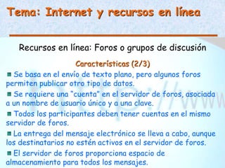 Tema: Internet y recursos en línea
Recursos en línea: Foros o grupos de discusión
Características (2/3)
Se basa en el envío de texto plano, pero algunos foros
permiten publicar otro tipo de datos.
Se requiere una “cuenta” en el servidor de foros, asociada
a un nombre de usuario único y a una clave.
Todos los participantes deben tener cuentas en el mismo
servidor de foros.
La entrega del mensaje electrónico se lleva a cabo, aunque
los destinatarios no estén activos en el servidor de foros.
El servidor de foros proporciona espacio de
almacenamiento para todos los mensajes.
 