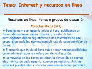 Tema: Internet y recursos en línea
Recursos en línea: Foros o grupos de discusión
Características (3/3)
Generalmente un usuario inicia el foro, publicando un
tópico de discusión de su interés. El resto de los
participantes deben registrarse como miembros de ese
grupo, siguiendo las normas específicas de cada servidor de
foros.
El usuario que inicia el foro suele tener responsabilidades
como administrador o moderador de la discusión.
La mayoría de los foros solicitan la dirección de correo
electrónico de cada usuario, cuando se registra. Así, los
usuarios pueden usar el correo para comunicación personal.
 