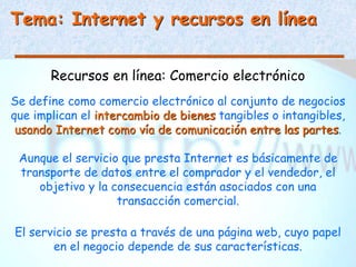 Tema: Internet y recursos en línea
Recursos en línea: Comercio electrónico
Se define como comercio electrónico al conjunto de negocios
que implican el intercambio de bienes tangibles o intangibles,
usando Internet como vía de comunicación entre las partes.
Aunque el servicio que presta Internet es básicamente de
transporte de datos entre el comprador y el vendedor, el
objetivo y la consecuencia están asociados con una
transacción comercial.
El servicio se presta a través de una página web, cuyo papel
en el negocio depende de sus características.
 