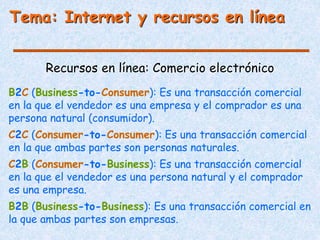 Tema: Internet y recursos en línea
Recursos en línea: Comercio electrónico
B2C (Business-to-Consumer): Es una transacción comercial
en la que el vendedor es una empresa y el comprador es una
persona natural (consumidor).
C2C (Consumer-to-Consumer): Es una transacción comercial
en la que ambas partes son personas naturales.
C2B (Consumer-to-Business): Es una transacción comercial
en la que el vendedor es una persona natural y el comprador
es una empresa.
B2B (Business-to-Business): Es una transacción comercial en
la que ambas partes son empresas.
 