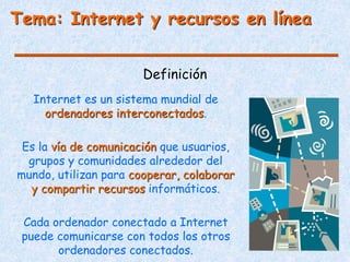 Definición
Tema: Internet y recursos en línea
Internet es un sistema mundial de
ordenadores interconectados.
Es la vía de comunicación que usuarios,
grupos y comunidades alrededor del
mundo, utilizan para cooperar, colaborar
y compartir recursos informáticos.
Cada ordenador conectado a Internet
puede comunicarse con todos los otros
ordenadores conectados.
 