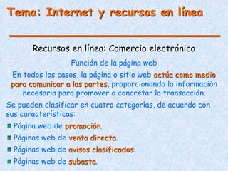Tema: Internet y recursos en línea
Recursos en línea: Comercio electrónico
Función de la página web
En todos los casos, la página o sitio web actúa como medio
para comunicar a las partes, proporcionando la información
necesaria para promover o concretar la transacción.
Se pueden clasificar en cuatro categorías, de acuerdo con
sus características:
Página web de promoción.
Páginas web de venta directa.
Páginas web de avisos clasificados.
Páginas web de subasta.
 