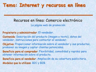 Tema: Internet y recursos en línea
Recursos en línea: Comercio electrónico
La página web de promoción
Propietario y administrador: El vendedor.
Contenido: Descripción del producto (imagen o texto), datos del
vendedor, instrucciones para contactar al vendedor.
Objetivo: Proporcionar información sobre el vendedor y sus productos,
promover su imagen y captar clientes potenciales.
Beneficio para el comprador: Flexibilidad, comodidad y rapidez para
obtener información sobre el producto.
Beneficio para el vendedor: Ampliación de su cobertura publicitaria.
Modelos que la utilizan: B2C y B2B.
 