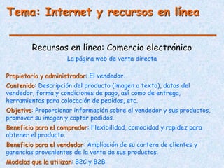 Tema: Internet y recursos en línea
Recursos en línea: Comercio electrónico
La página web de venta directa
Propietario y administrador: El vendedor.
Contenido: Descripción del producto (imagen o texto), datos del
vendedor, forma y condiciones de pago, así como de entrega,
herramientas para colocación de pedidos, etc.
Objetivo: Proporcionar información sobre el vendedor y sus productos,
promover su imagen y captar pedidos.
Beneficio para el comprador: Flexibilidad, comodidad y rapidez para
obtener el producto.
Beneficio para el vendedor: Ampliación de su cartera de clientes y
ganancias provenientes de la venta de sus productos.
Modelos que la utilizan: B2C y B2B.
 