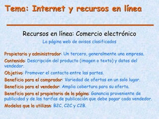 Tema: Internet y recursos en línea
Recursos en línea: Comercio electrónico
Propietario y administrador: Un tercero, generalmente una empresa.
Contenido: Descripción del producto (imagen o texto) y datos del
vendedor.
Objetivo: Promover el contacto entre las partes.
Beneficio para el comprador: Variedad de ofertas en un solo lugar.
Beneficio para el vendedor: Amplia cobertura para su oferta.
Beneficio para el propietario de la página: Ganancia proveniente de
publicidad y de las tarifas de publicación que debe pagar cada vendedor.
Modelos que la utilizan: B2C, C2C y C2B.
La página web de avisos clasificados
 